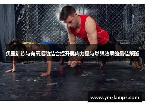 负重训练与有氧运动结合提升肌肉力量与燃脂效果的最佳策略