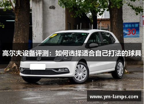 高尔夫设备评测：如何选择适合自己打法的球具